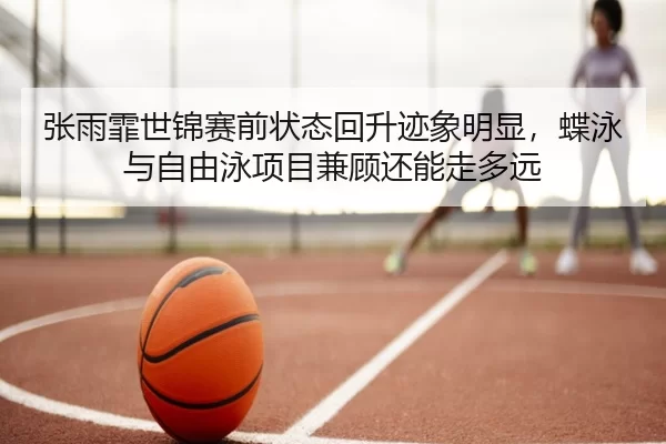 张雨霏世锦赛前状态回升迹象明显，蝶泳与自由泳项目兼顾还能走多远